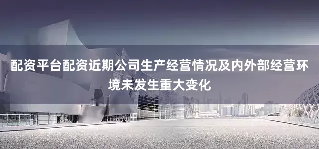 配资平台配资近期公司生产经营情况及内外部经营环境未发生重大变化