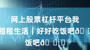 网上股票杠杆平台我的租租生活｜好好吃饭吧🍚