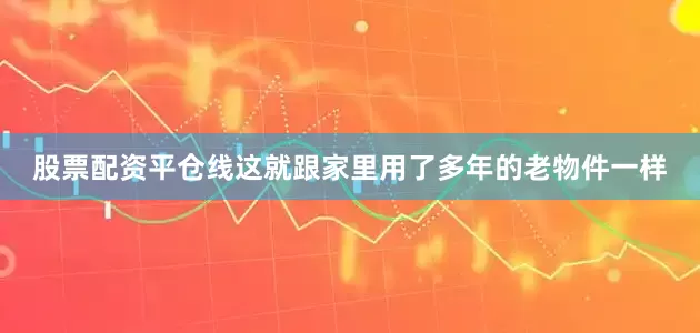 股票配资平仓线这就跟家里用了多年的老物件一样