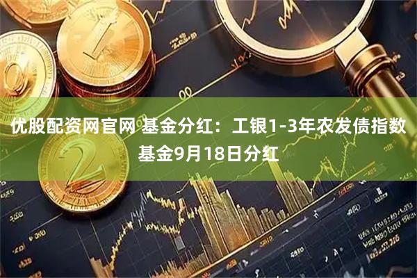 优股配资网官网 基金分红：工银1-3年农发债指数基金9月18日分红