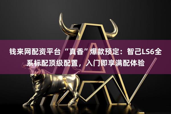 钱来网配资平台 “真香”爆款预定:智己LS6全系标配顶级配置,入门即享满配体验