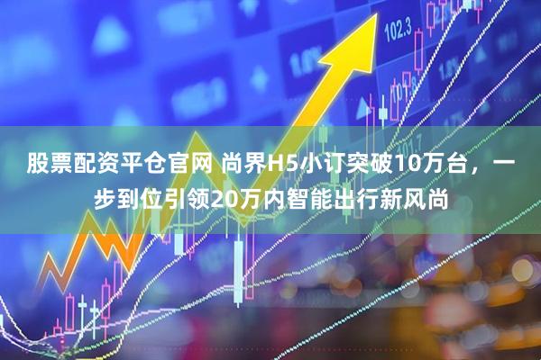 股票配资平仓官网 尚界H5小订突破10万台，一步到位引领20万内智能出行新风尚