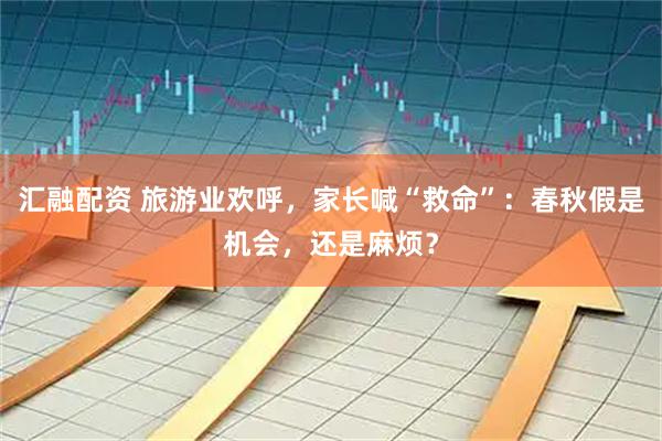 汇融配资 旅游业欢呼，家长喊“救命”：春秋假是机会，还是麻烦？