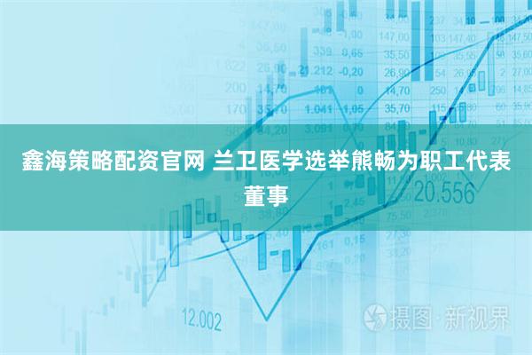 鑫海策略配资官网 兰卫医学选举熊畅为职工代表董事