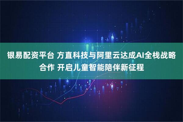 银易配资平台 方直科技与阿里云达成AI全栈战略合作 开启儿童智能陪伴新征程