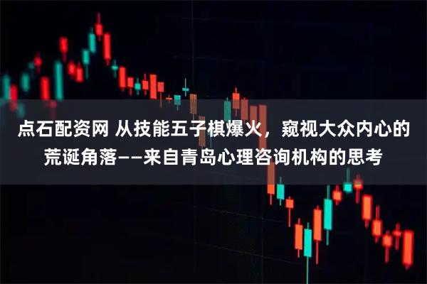 点石配资网 从技能五子棋爆火，窥视大众内心的荒诞角落——来自青岛心理咨询机构的思考