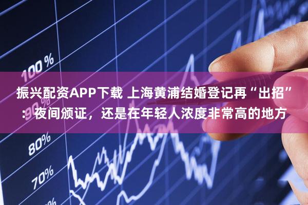 振兴配资APP下载 上海黄浦结婚登记再“出招”：夜间颁证，还是在年轻人浓度非常高的地方