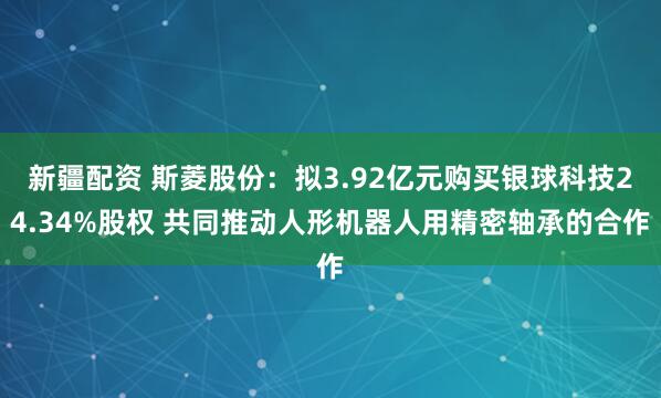 新疆配资 斯菱股份：拟3.92亿元购买银球科技24.34%股权 共同推动人形机器人用精密轴承的合作