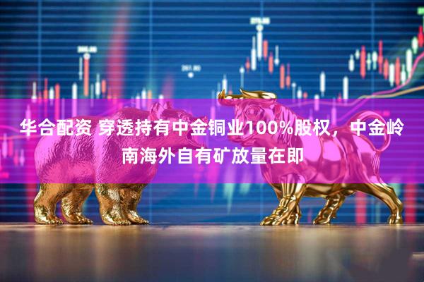 华合配资 穿透持有中金铜业100%股权,中金岭南海外自有矿放量在即