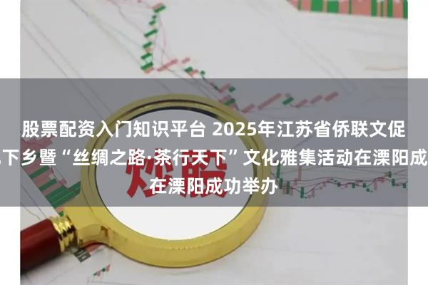股票配资入门知识平台 2025年江苏省侨联文促会文化下乡暨“丝绸之路·茶行天下”文化雅集活动在溧阳成功举办