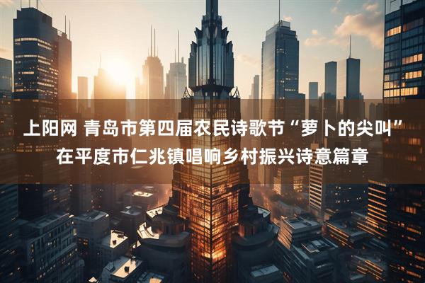 上阳网 青岛市第四届农民诗歌节“萝卜的尖叫”在平度市仁兆镇唱响乡村振兴诗意篇章