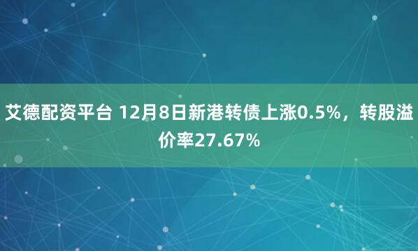 艾德配资平台 12月8日新港转债上涨0.5%,转股溢价率27.67%