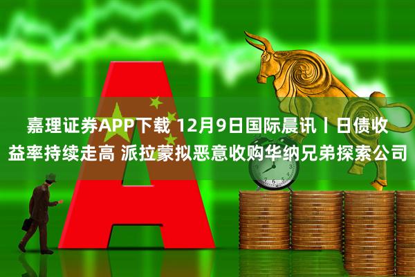 嘉理证券APP下载 12月9日国际晨讯丨日债收益率持续走高 派拉蒙拟恶意收购华纳兄弟探索公司