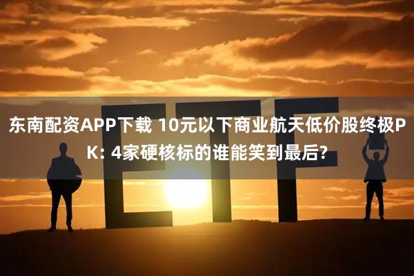 东南配资APP下载 10元以下商业航天低价股终极PK: 4家硬核标的谁能笑到最后?