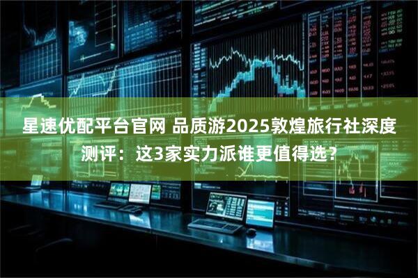 星速优配平台官网 品质游2025敦煌旅行社深度测评：这3家实力派谁更值得选？