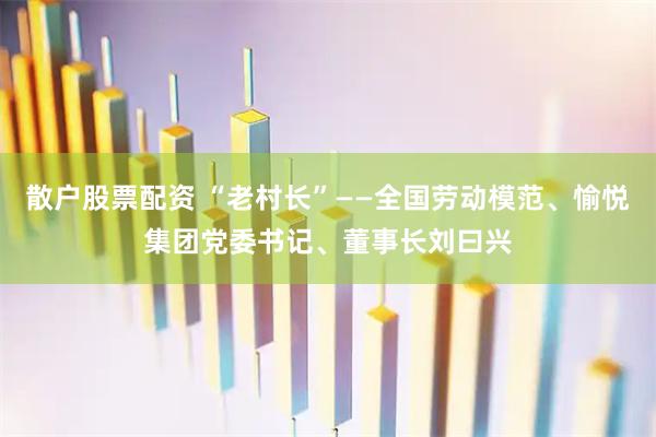 散户股票配资 “老村长”——全国劳动模范、愉悦集团党委书记、董事长刘曰兴