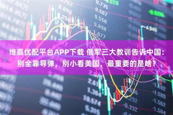 维嘉优配平台APP下载 俄军三大教训告诉中国：别全靠导弹，别小看美国，最重要的是啥？