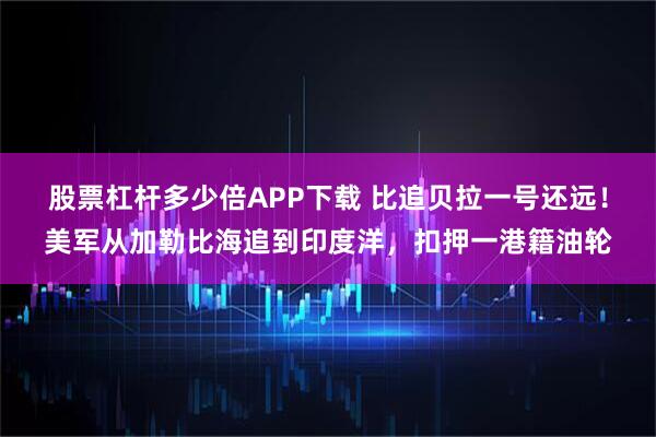 股票杠杆多少倍APP下载 比追贝拉一号还远！美军从加勒比海追到印度洋，扣押一港籍油轮