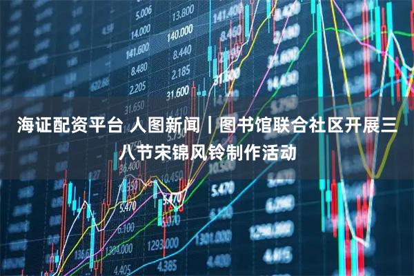 海证配资平台 人图新闻｜图书馆联合社区开展三八节宋锦风铃制作活动