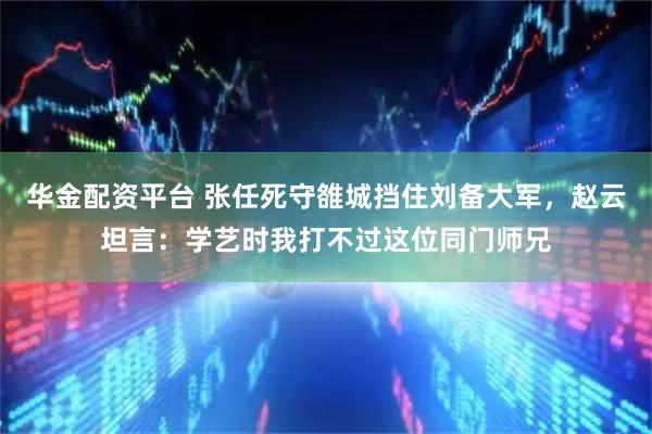 华金配资平台 张任死守雒城挡住刘备大军,赵云坦言:学艺时我打不过这位同门师兄
