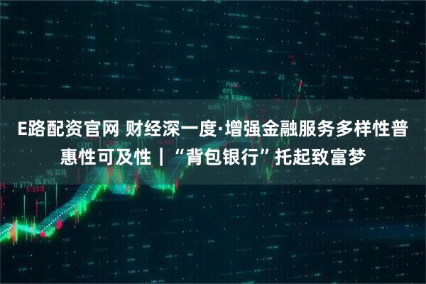 E路配资官网 财经深一度·增强金融服务多样性普惠性可及性|“背包银行”托起致富梦