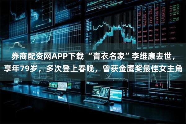 券商配资网APP下载 “青衣名家”李维康去世，享年79岁，多次登上春晚，曾获金鹰奖最佳女主角