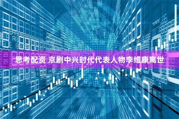 思考配资 京剧中兴时代代表人物李维康离世