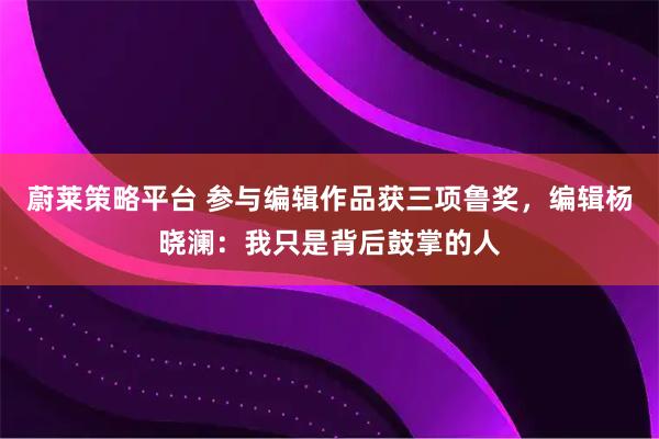 蔚莱策略平台 参与编辑作品获三项鲁奖，编辑杨晓澜：我只是背后鼓掌的人