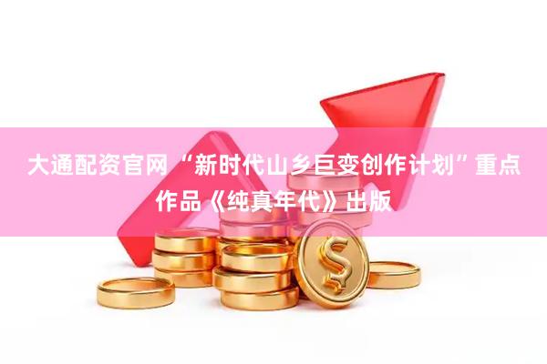 大通配资官网 “新时代山乡巨变创作计划”重点作品《纯真年代》出版