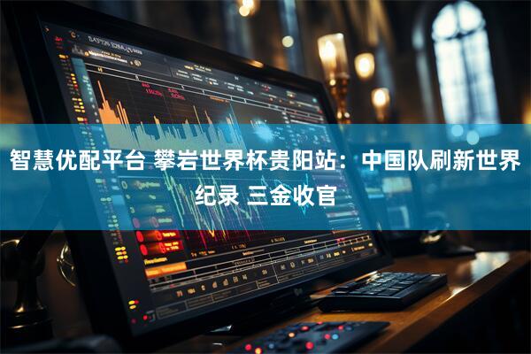 智慧优配平台 攀岩世界杯贵阳站：中国队刷新世界纪录 三金收官
