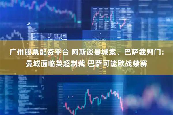 广州股票配资平台 阿斯谈曼城案、巴萨裁判门:曼城面临英超制裁 巴萨可能欧战禁赛